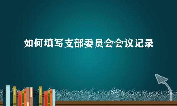 如何填写支部委员会会议记录