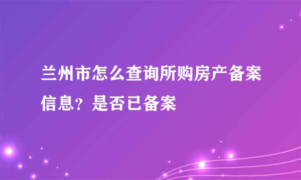 兰州市怎么查询所购房产备案信息？是否已备案