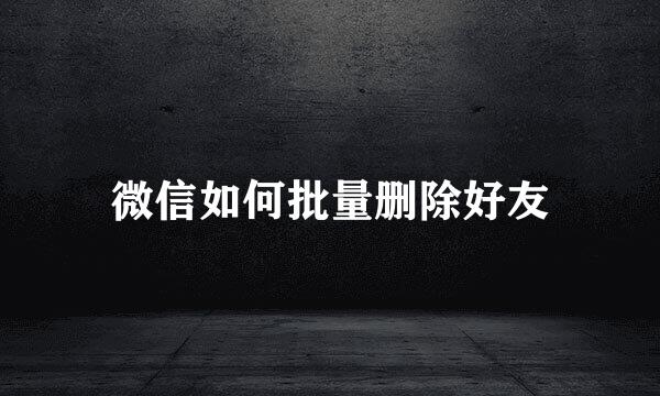 微信如何批量删除好友