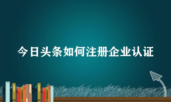 今日头条如何注册企业认证