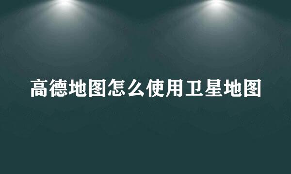 高德地图怎么使用卫星地图