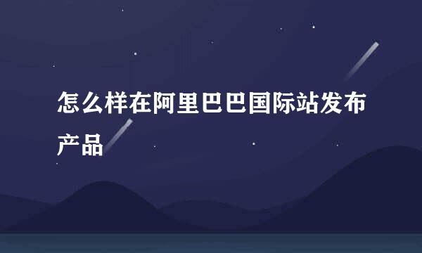 怎么样在阿里巴巴国际站发布产品