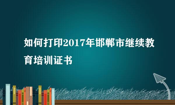 如何打印2017年邯郸市继续教育培训证书