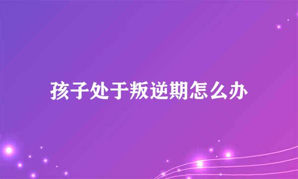 孩子处于叛逆期怎么办
