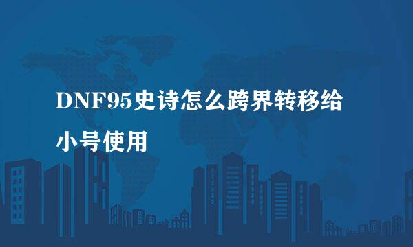 DNF95史诗怎么跨界转移给小号使用