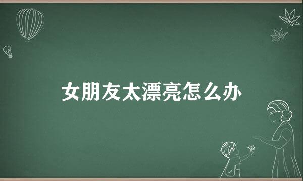 女朋友太漂亮怎么办
