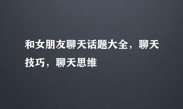 和女朋友聊天话题大全，聊天技巧，聊天思维