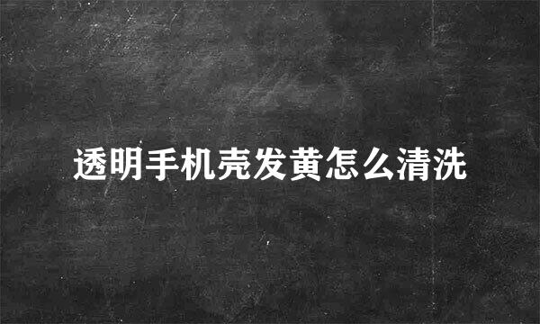 透明手机壳发黄怎么清洗