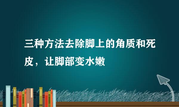三种方法去除脚上的角质和死皮，让脚部变水嫩