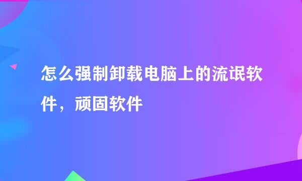 怎么强制卸载电脑上的流氓软件，顽固软件