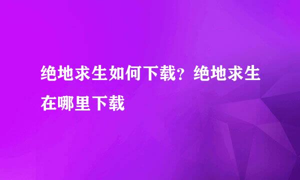绝地求生如何下载？绝地求生在哪里下载