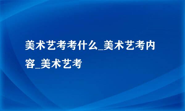 美术艺考考什么_美术艺考内容_美术艺考