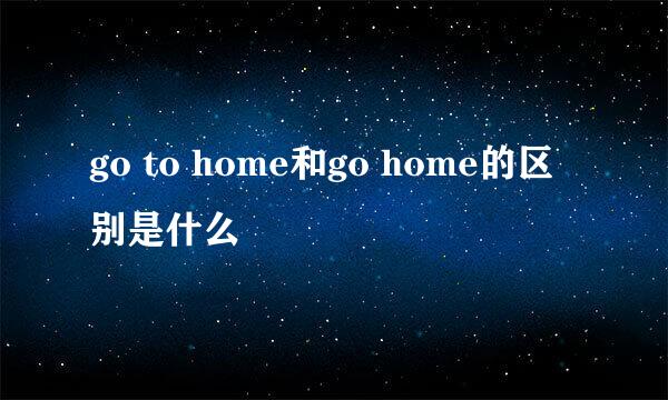 go to home和go home的区别是什么