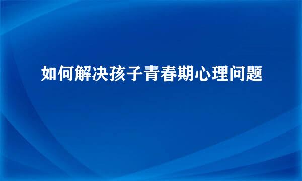 如何解决孩子青春期心理问题