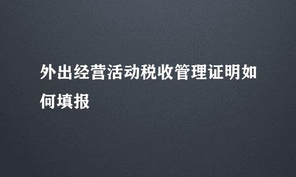 外出经营活动税收管理证明如何填报