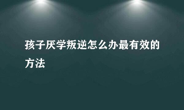 孩子厌学叛逆怎么办最有效的方法