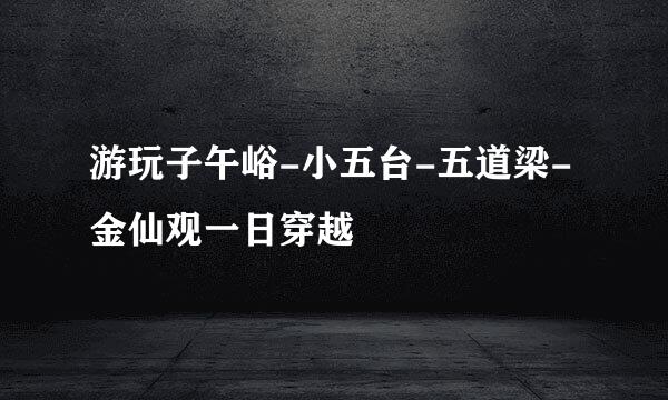 游玩子午峪-小五台-五道梁-金仙观一日穿越