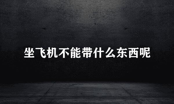 坐飞机不能带什么东西呢
