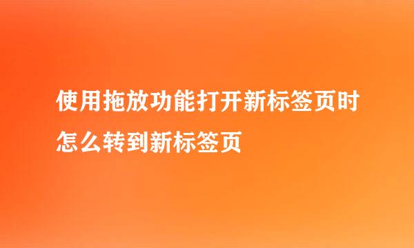 使用拖放功能打开新标签页时怎么转到新标签页