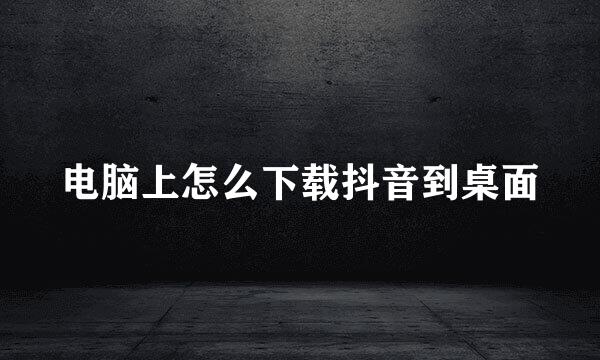 电脑上怎么下载抖音到桌面