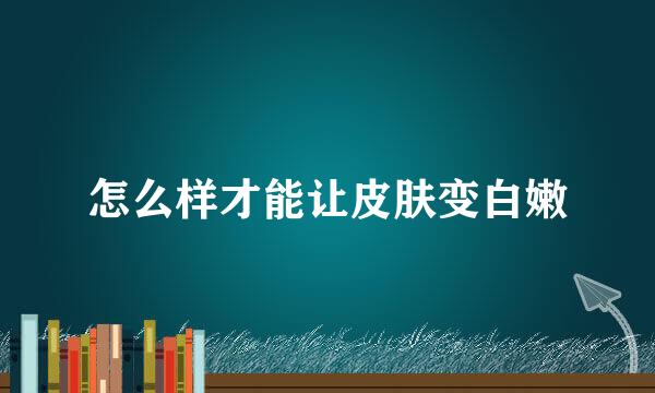 怎么样才能让皮肤变白嫩