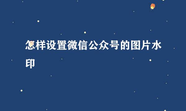 怎样设置微信公众号的图片水印