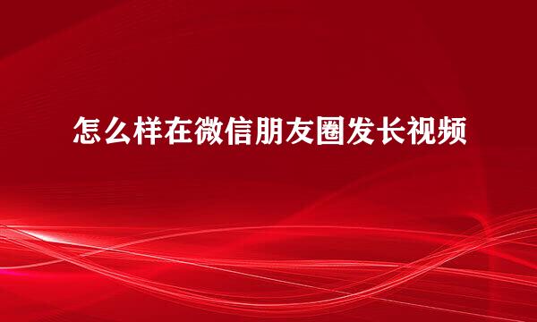 怎么样在微信朋友圈发长视频