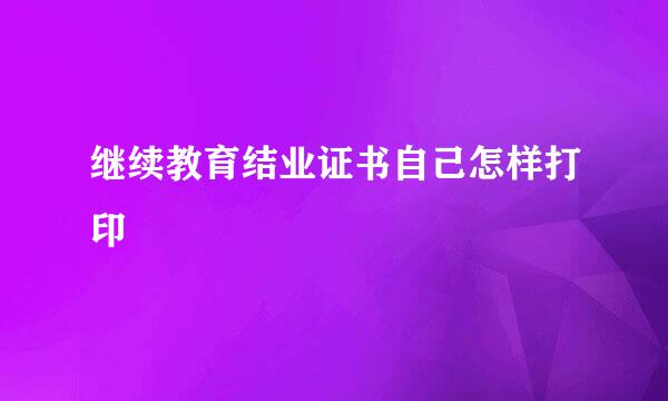 继续教育结业证书自己怎样打印