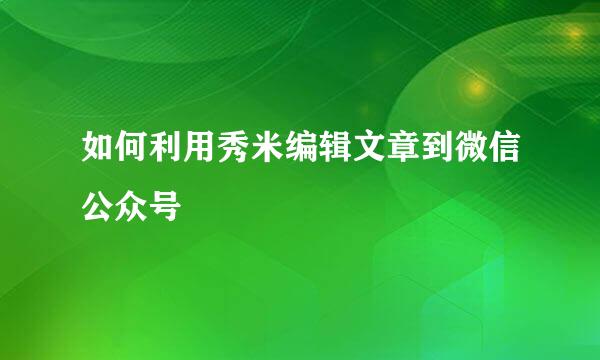 如何利用秀米编辑文章到微信公众号
