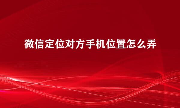 微信定位对方手机位置怎么弄