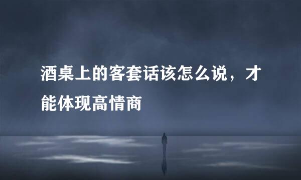 酒桌上的客套话该怎么说，才能体现高情商