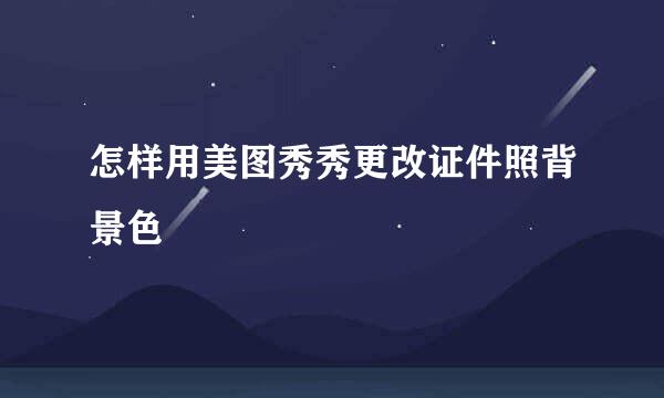 怎样用美图秀秀更改证件照背景色