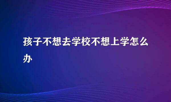 孩子不想去学校不想上学怎么办
