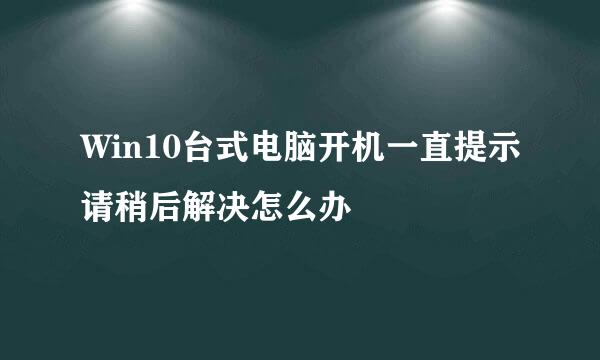 Win10台式电脑开机一直提示请稍后解决怎么办