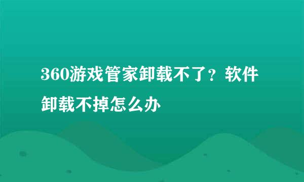 360游戏管家卸载不了？软件卸载不掉怎么办