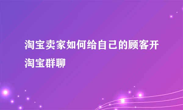 淘宝卖家如何给自己的顾客开淘宝群聊