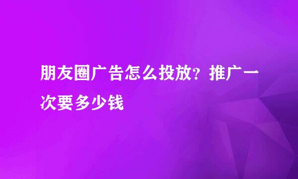 朋友圈广告怎么投放？推广一次要多少钱