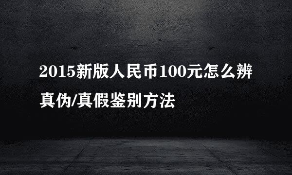 2015新版人民币100元怎么辨真伪/真假鉴别方法