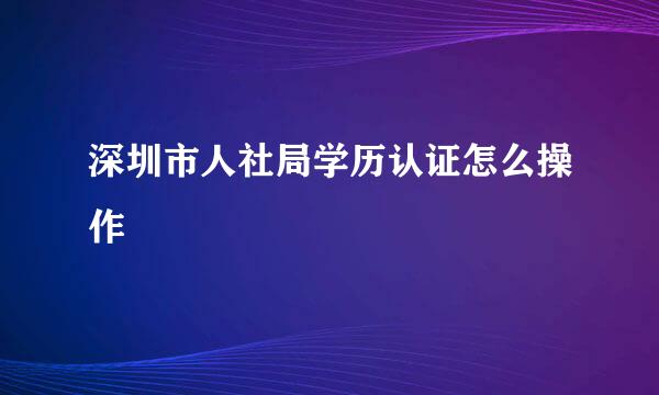 深圳市人社局学历认证怎么操作