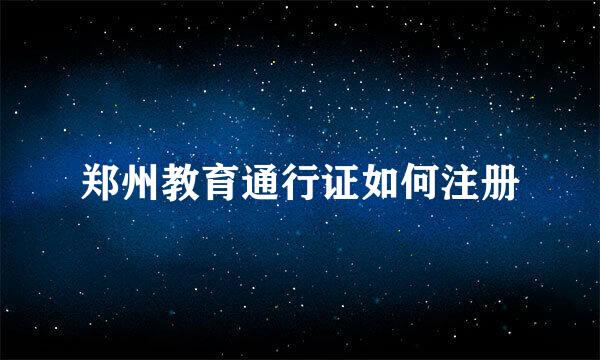 郑州教育通行证如何注册