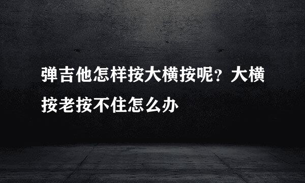 弹吉他怎样按大横按呢？大横按老按不住怎么办