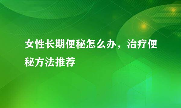 女性长期便秘怎么办，治疗便秘方法推荐