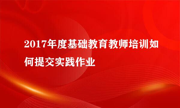 2017年度基础教育教师培训如何提交实践作业