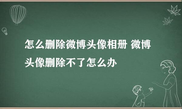 怎么删除微博头像相册 微博头像删除不了怎么办