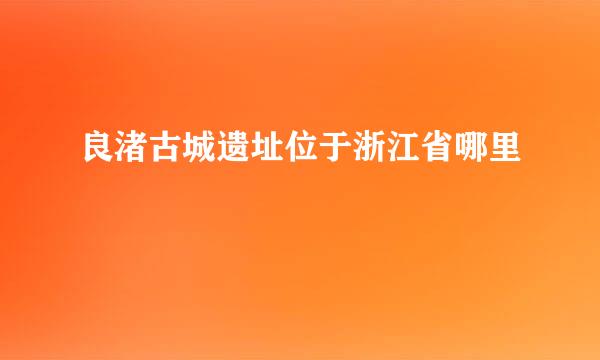 良渚古城遗址位于浙江省哪里