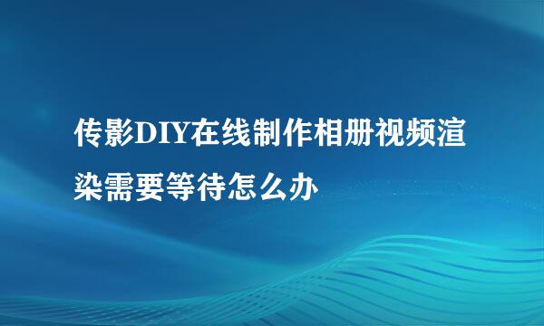 传影DIY在线制作相册视频渲染需要等待怎么办