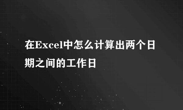 在Excel中怎么计算出两个日期之间的工作日
