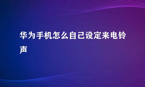 华为手机怎么自己设定来电铃声