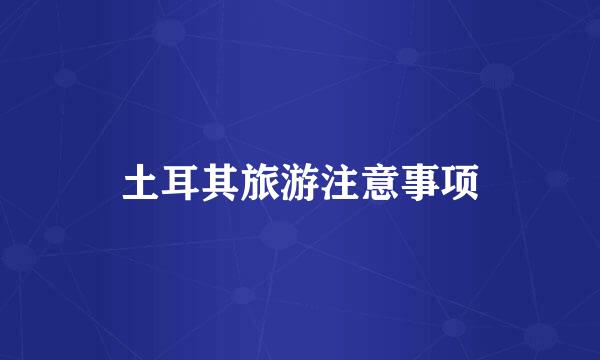 土耳其旅游注意事项