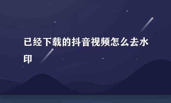 已经下载的抖音视频怎么去水印